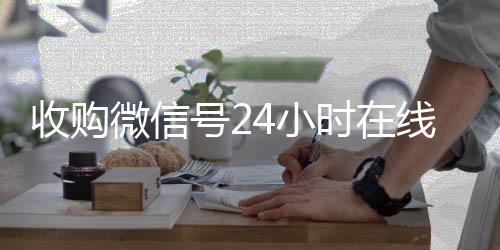 收购微信号24小时24小时收微信靠谱回收在线秒结平台（收购微信号的联系方式）